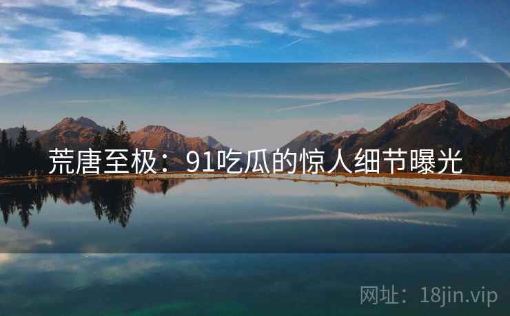 荒唐至极：91吃瓜的惊人细节曝光