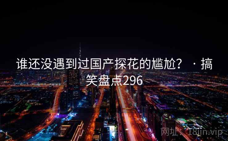 谁还没遇到过国产探花的尴尬? · 搞笑盘点296 谁还没遇到过国产探花的尴尬? · 搞笑盘点296